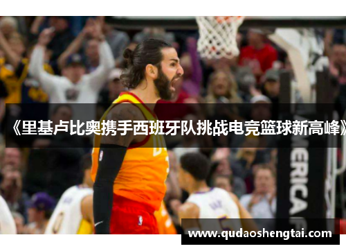 《里基卢比奥携手西班牙队挑战电竞篮球新高峰》